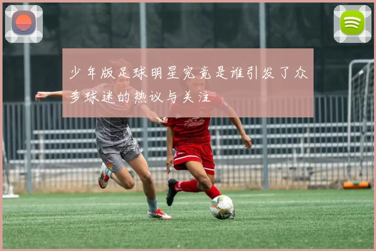少年版足球明星究竟是谁引发了众多球迷的热议与关注