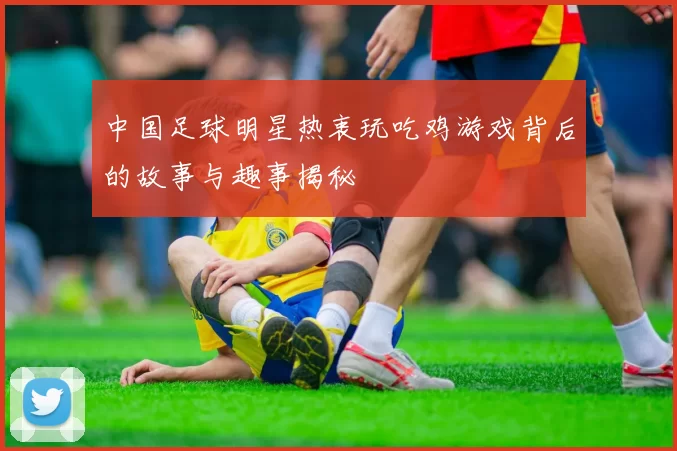 中国足球明星热衷玩吃鸡游戏背后的故事与趣事揭秘