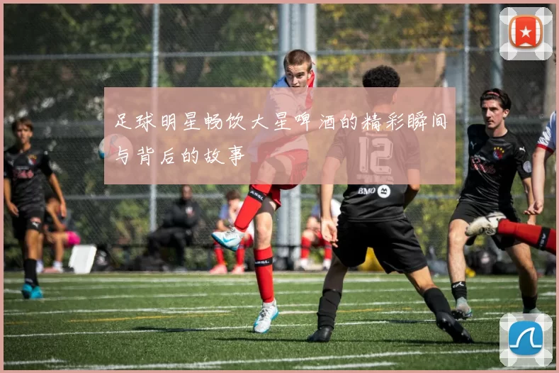 足球明星畅饮大星啤酒的精彩瞬间与背后的故事