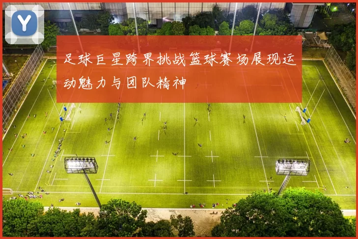 足球巨星跨界挑战篮球赛场展现运动魅力与团队精神