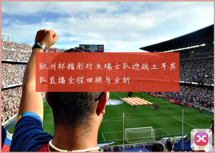 欧洲杯精彩对决瑞士队迎战土耳其队直播全程回顾与分析