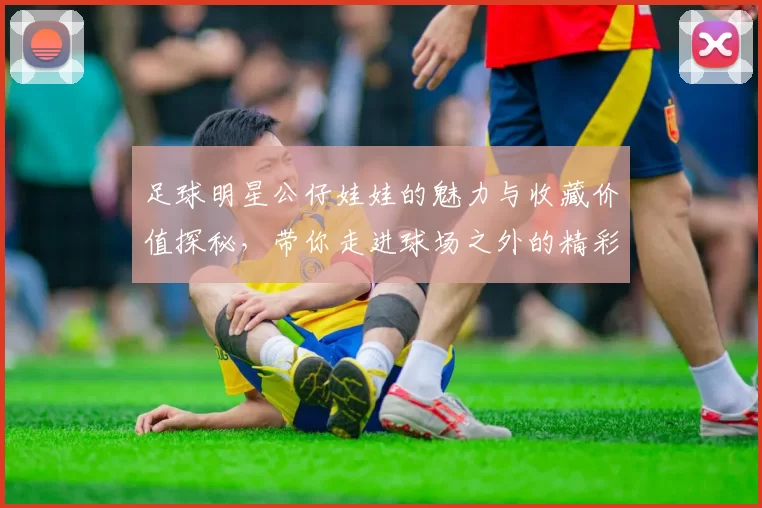 足球明星公仔娃娃的魅力与收藏价值探秘，带你走进球场之外的精彩世界