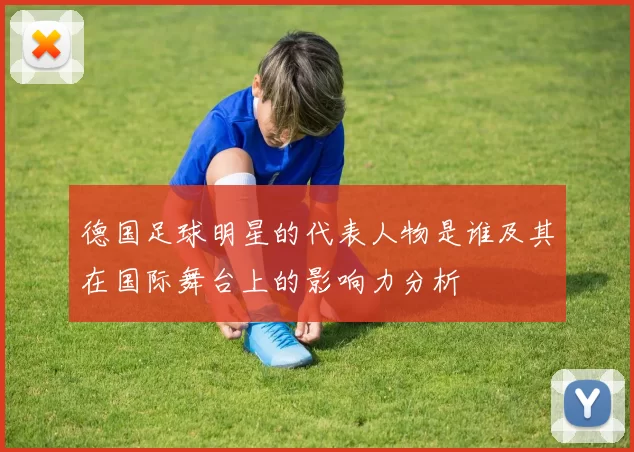 德国足球明星的代表人物是谁及其在国际舞台上的影响力分析