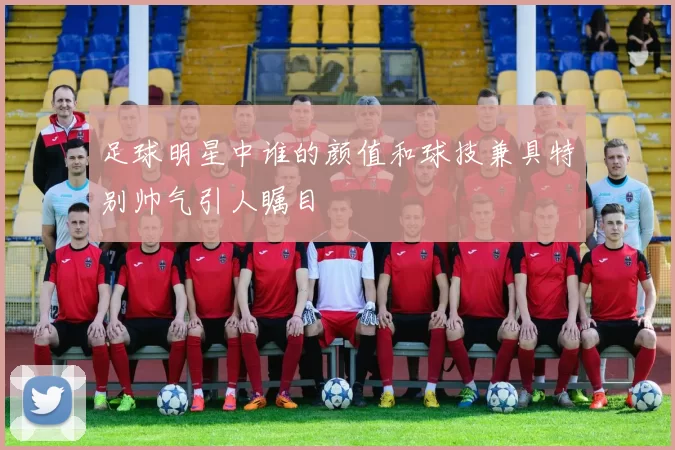 足球明星中谁的颜值和球技兼具特别帅气引人瞩目