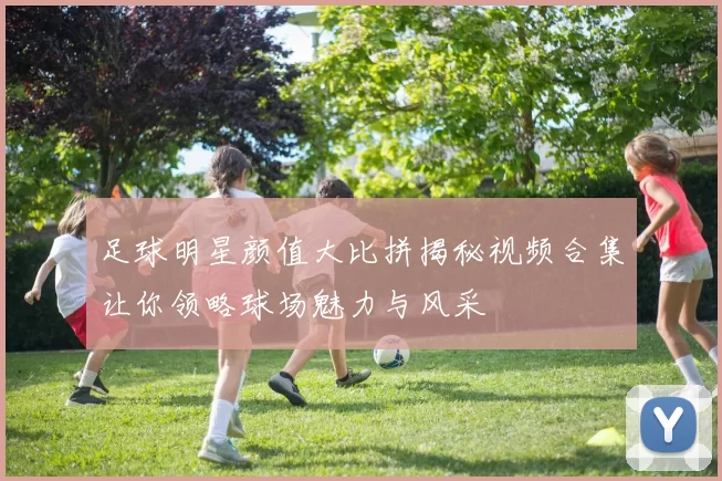 足球明星颜值大比拼揭秘视频合集让你领略球场魅力与风采