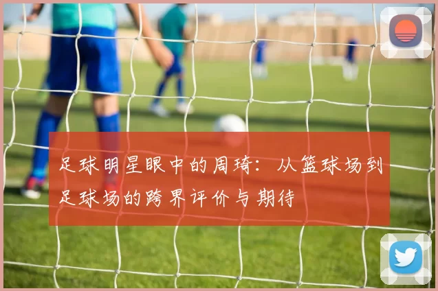 足球明星眼中的周琦：从篮球场到足球场的跨界评价与期待