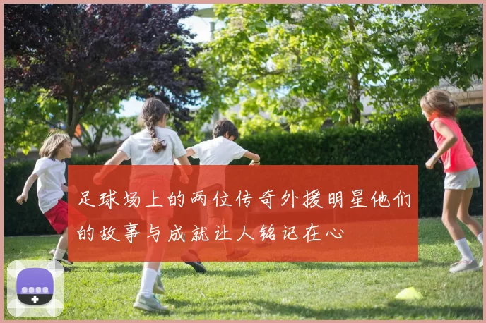 足球场上的两位传奇外援明星他们的故事与成就让人铭记在心