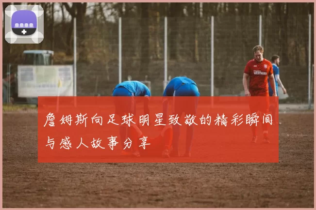 詹姆斯向足球明星致敬的精彩瞬间与感人故事分享