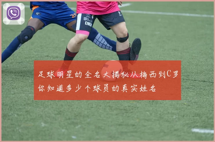 足球明星的全名大揭秘从梅西到C罗你知道多少个球员的真实姓名