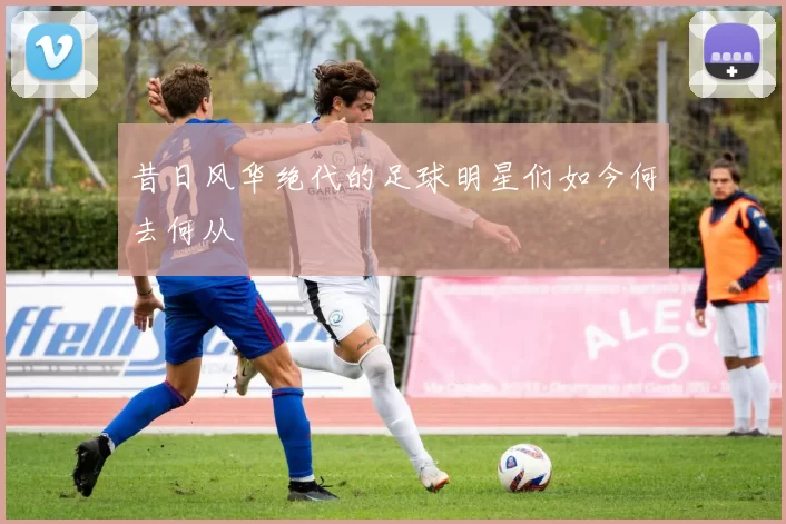 昔日风华绝代的足球明星们如今何去何从