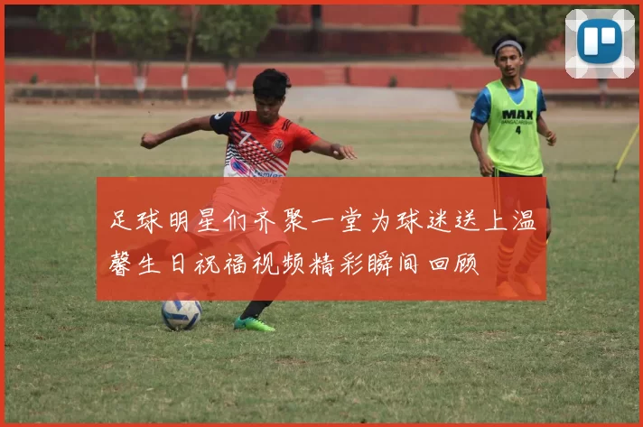 足球明星们齐聚一堂为球迷送上温馨生日祝福视频精彩瞬间回顾