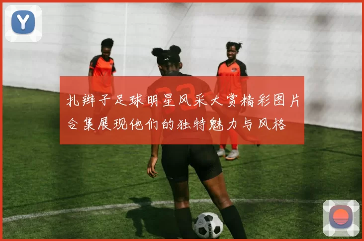 扎辫子足球明星风采大赏精彩图片合集展现他们的独特魅力与风格