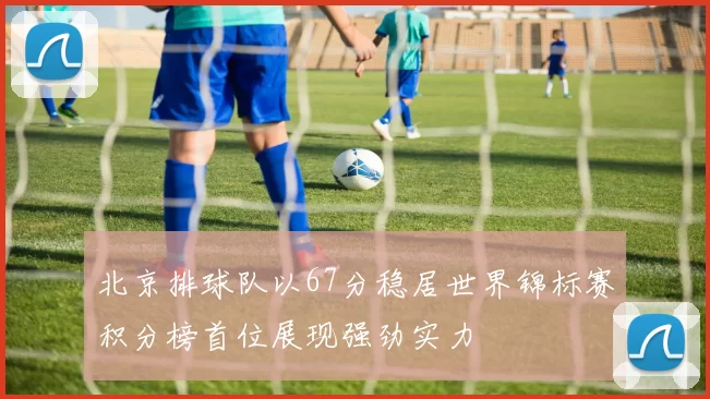 北京排球队以67分稳居世界锦标赛积分榜首位展现强劲实力