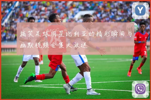 搞笑足球明星比利亚的精彩瞬间与幽默视频合集大放送