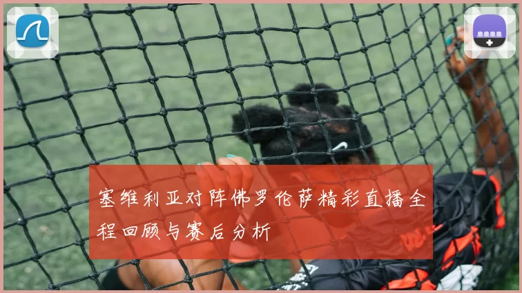 塞维利亚对阵佛罗伦萨精彩直播全程回顾与赛后分析