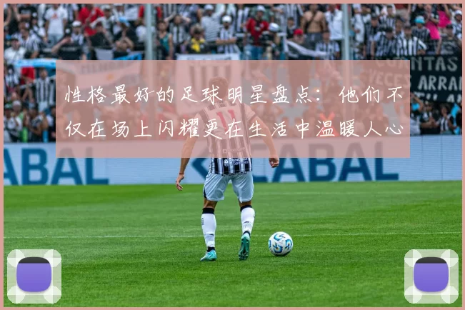 性格最好的足球明星盘点：他们不仅在场上闪耀更在生活中温暖人心