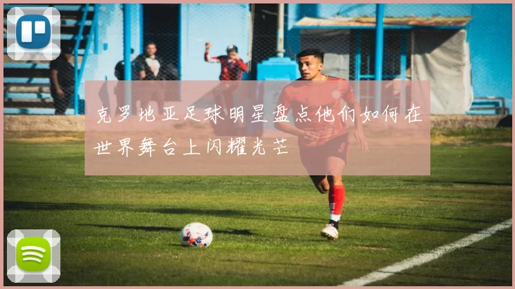 克罗地亚足球明星盘点他们如何在世界舞台上闪耀光芒