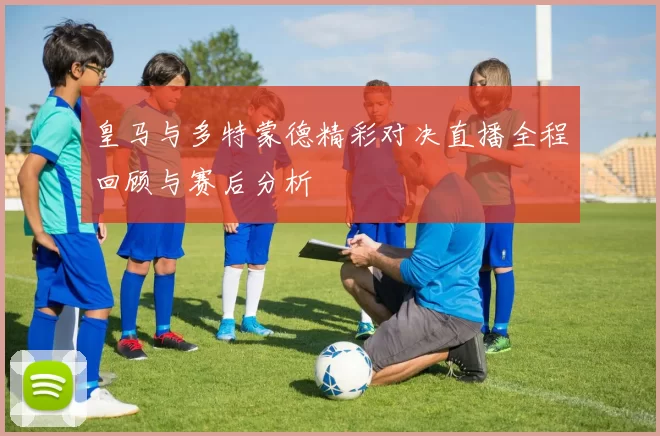 皇马与多特蒙德精彩对决直播全程回顾与赛后分析