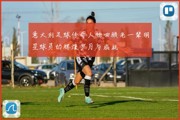 意大利足球传奇人物回顾老一辈明星球员的辉煌岁月与成就