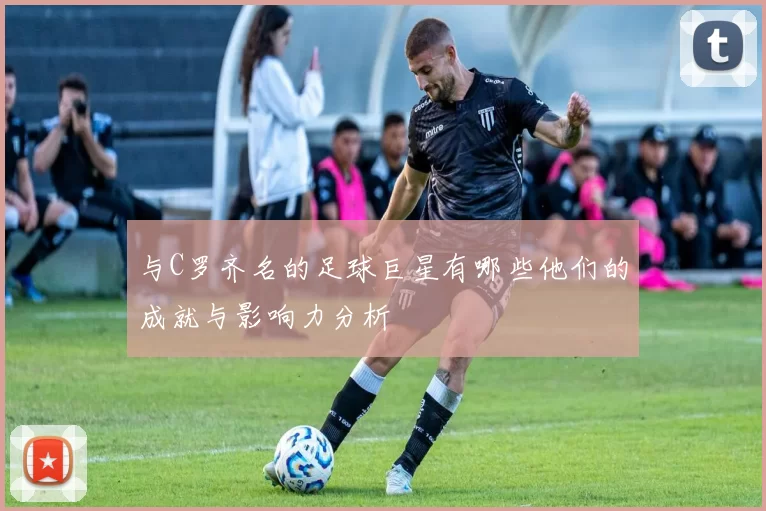 与C罗齐名的足球巨星有哪些他们的成就与影响力分析