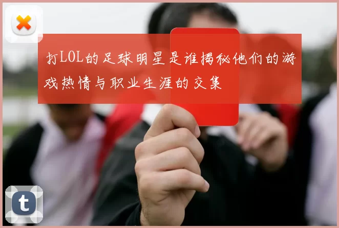 打LOL的足球明星是谁揭秘他们的游戏热情与职业生涯的交集
