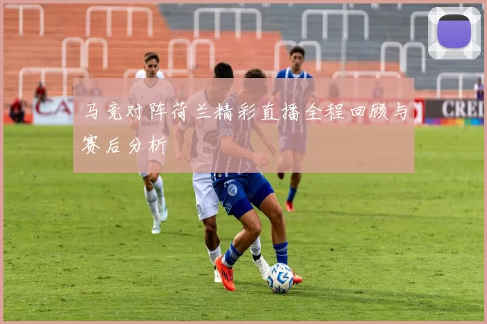 马竞对阵荷兰精彩直播全程回顾与赛后分析