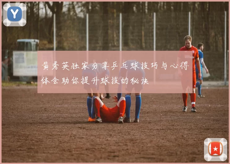 黄秀英独家分享乒乓球技巧与心得体会助你提升球技的秘诀