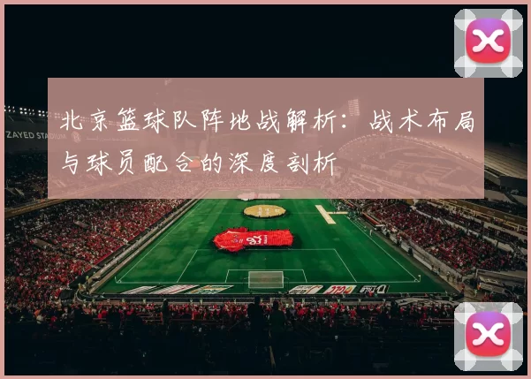 北京篮球队阵地战解析：战术布局与球员配合的深度剖析