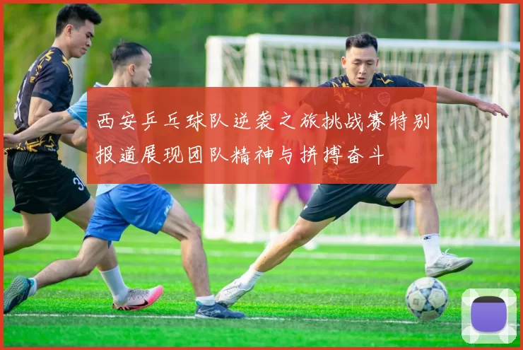 西安乒乓球队逆袭之旅挑战赛特别报道展现团队精神与拼搏奋斗