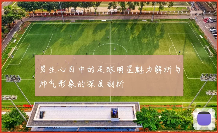 男生心目中的足球明星魅力解析与帅气形象的深度剖析