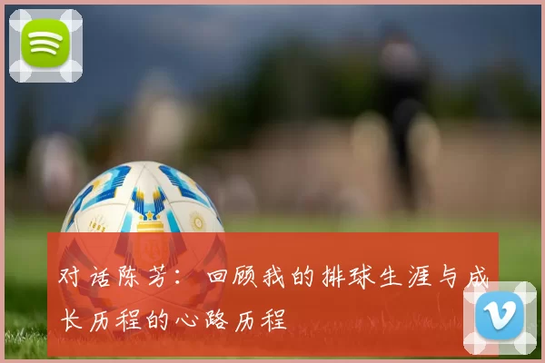 对话陈芳：回顾我的排球生涯与成长历程的心路历程