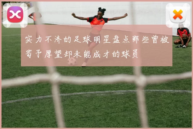实力不济的足球明星盘点那些曾被寄予厚望却未能成才的球员