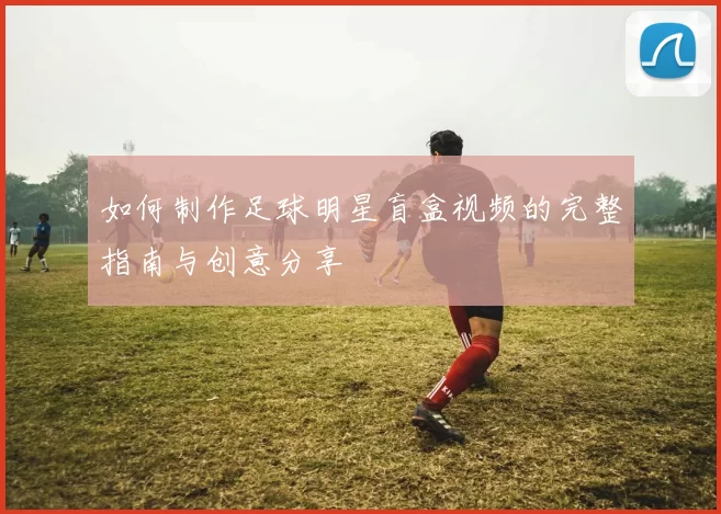 如何制作足球明星盲盒视频的完整指南与创意分享