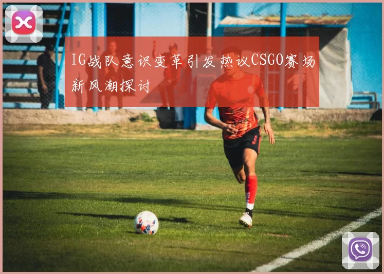 IG战队意识变革引发热议CSGO赛场新风潮探讨
