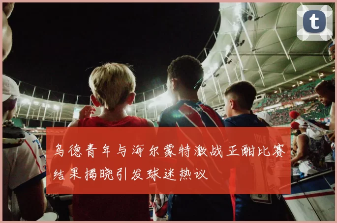 乌德青年与海尔蒙特激战正酣比赛结果揭晓引发球迷热议