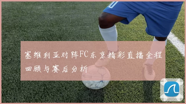 塞维利亚对阵FC东京精彩直播全程回顾与赛后分析