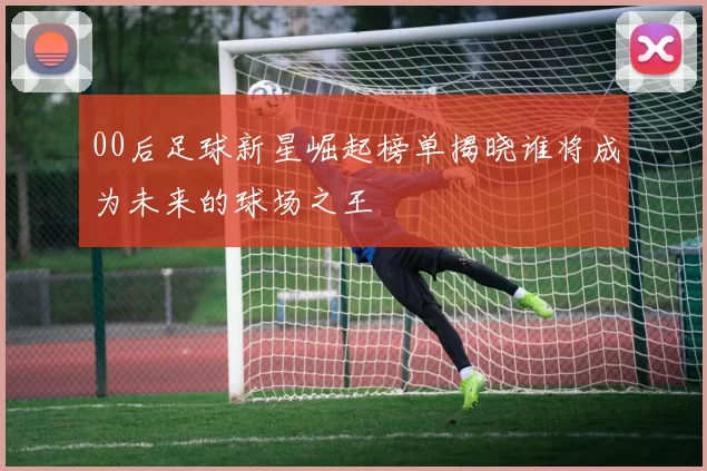00后足球新星崛起榜单揭晓谁将成为未来的球场之王