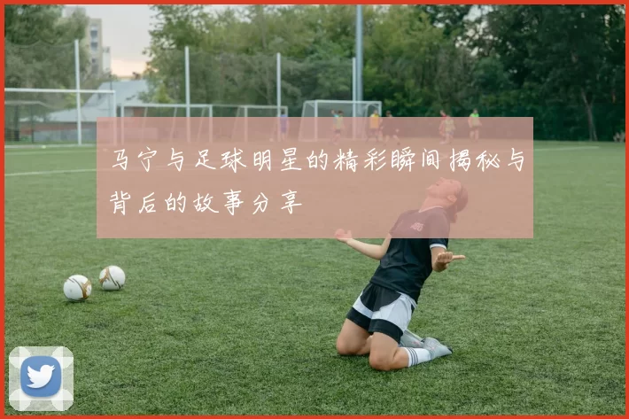 马宁与足球明星的精彩瞬间揭秘与背后的故事分享