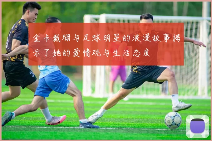 金卡戴珊与足球明星的浪漫故事揭示了她的爱情观与生活态度