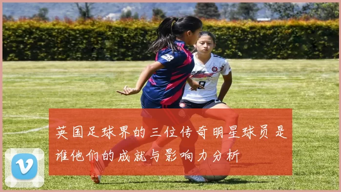 英国足球界的三位传奇明星球员是谁他们的成就与影响力分析