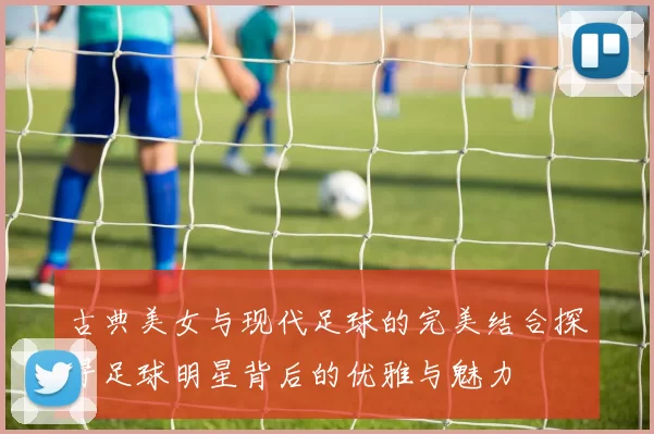 古典美女与现代足球的完美结合探寻足球明星背后的优雅与魅力