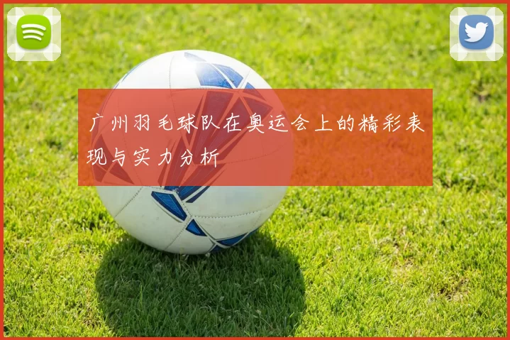 广州羽毛球队在奥运会上的精彩表现与实力分析