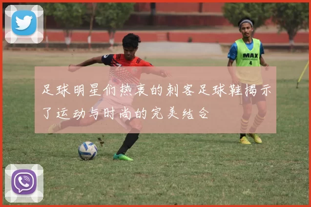 足球明星们热衷的刺客足球鞋揭示了运动与时尚的完美结合